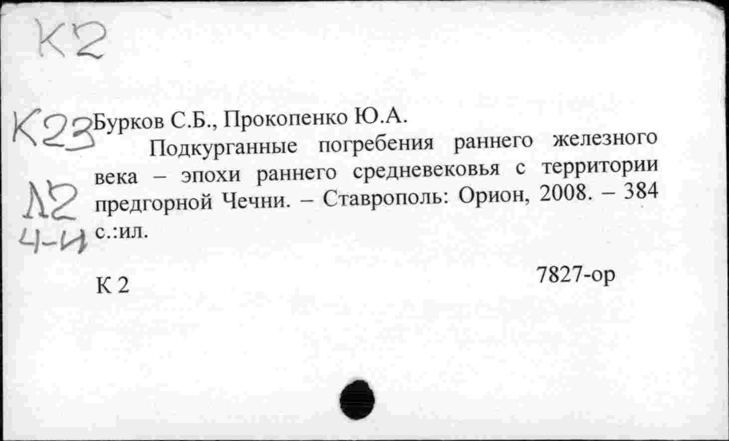 ﻿jZ” Q p Бу p ко в С.Б., Прокопенко Ю.А.
J Подкурганные погребения раннего железного
« > века - эпохи раннего средневековья с территории предгорной Чечни. - Ставрополь: Орион, 2008. — 384
с:ил'
К2
7827-ор